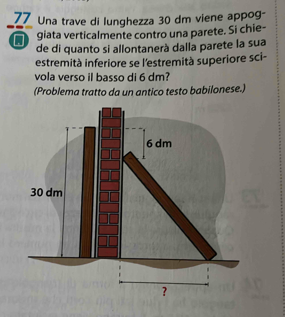 Una trave di lunghezza 30 dm viene appog- 
_ 
. giata verticalmente contro una parete. Si chie- 
de di quanto si allontanerà dalla parete la sua 
estremità inferiore se l'estremità superiore sci- 
vola verso il basso di 6 dm? 
(Problema tratto da un antico testo babilonese.)