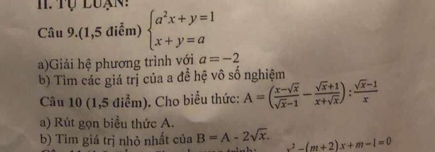 Tụ luạn: 
Câu 9.(1,5 điễm) beginarrayl a^2x+y=1 x+y=aendarray.
a)Giải hệ phương trình với a=-2
b) Tìm các giá trị của a để hệ vô số nghiệm 
Câu 10 (1,5 điểm). Cho biểu thức: A=( (x-sqrt(x))/sqrt(x)-1 - (sqrt(x)+1)/x+sqrt(x) ): (sqrt(x)-1)/x 
a) Rút gọn biểu thức A. 
b) Tìm giá trị nhỏ nhất của B=A-2sqrt(x). x^2-(m+2)x+m-1=0