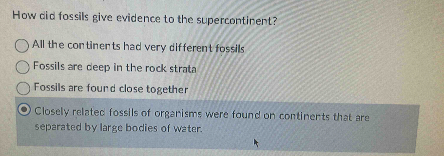 How did fossils give evidence to the supercontinent?
All the continents had very different fossils
Fossils are deep in the rock strata
Fossils are found close together
Closely related fossils of organisms were found on continents that are
separated by large bodies of water.