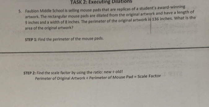 TASK 2: Executing Dilations 
5. Faubion Middle School is selling mouse pads that are replicas of a student’s award-winning 
artwork. The rectangular mouse pads are dilated from the original artwork and have a length of
9 inches and a width of 8 inches. The perimeter of the original artwork is 136 inches. What is the 
area of the original artwork? 
STEP 1: Find the perimeter of the mouse pads. 
STEP 2: Find the scale factor by using the ratio: new ÷ old! 
Perimeter of Original Artwork ÷ Perimeter of Mouse Pad = Scale Factor