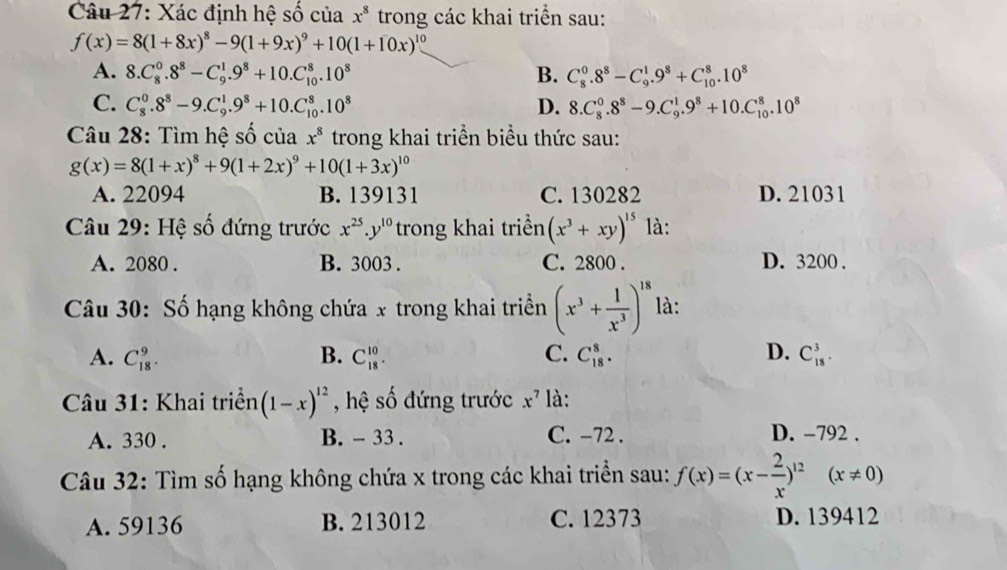 Xác định hệ số của x^8 trong các khai triển sau:
f(x)=8(1+8x)^8-9(1+9x)^9+10(1+10x)^10
A. 8.C_8^(0.8^8)-C_9^(1.9^8)+10.C_(10)^8.10^8 B. C_8^(0.8^8)-C_9^(1.9^8)+C_(10)^8.10^8
C. C_8^(0.8^8)-9.C_9^(1.9^8)+10.C_(10)^8.10^8 D. 8.C_8^(0.8^8)-9.C_9^(1.9^8)+10.C_(10)^8.10^8
Câu 28: Tìm hệ số của x^8 trong khai triển biểu thức sau:
g(x)=8(1+x)^8+9(1+2x)^9+10(1+3x)^10
A. 22094 B. 139131 C. 130282 D. 21031
* Câu 29: Hệ số đứng trước x^(25).y^(10) trong khai triển (x^3+xy)^15 là:
A. 2080 . B. 3003 . C. 2800 . D. 3200 .
Câu 30: Số hạng không chứa x trong khai triển (x^3+ 1/x^3 )^18 là:
A. C_(18)^9. B. C_(18)^(10). C. C_(18)^8. D. C_(18)^3.
* Câu 31: Khai triển (1-x)^12 , hệ số đứng trước x^7 là:
A. 330 . B. - 33 . C. -72 .
D. -792 .
Câu 32: Tìm số hạng không chứa x trong các khai triển sau: f(x)=(x- 2/x )^12(x!= 0)
A. 59136 B. 213012 C. 12373 D. 139412