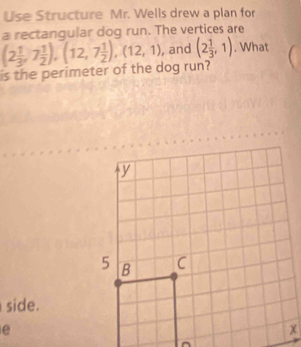 Use Structure Mr. Wells drew a plan for
a rectangular dog run. The vertices are
(2 1/3 ,7 1/2 ), (12,7 1/2 ), (12,1) , and (2 1/3 ,1). What
is the perimeter of the dog run?
side.
e