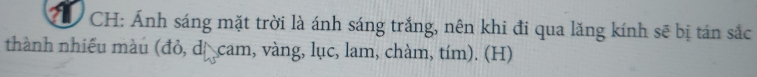 CH: Ánh sáng mặt trời là ánh sáng trắng, nên khi đi qua lăng kính sẽ bị tán sắc 
thành nhiều màu (đỏ, dị cam, vàng, lục, lam, chàm, tím). (H)