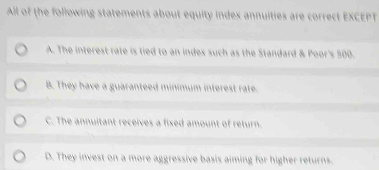 All of the following statements about equity index annuities are correct EXCEPT
A. The interest rate is tied to an index such as the Standard & Poor's 500.
B. They have a guaranteed minimum interest rate.
C. The annuitant receives a fixed amount of return.
D. They invest on a more aggressive basis aiming for higher returns.