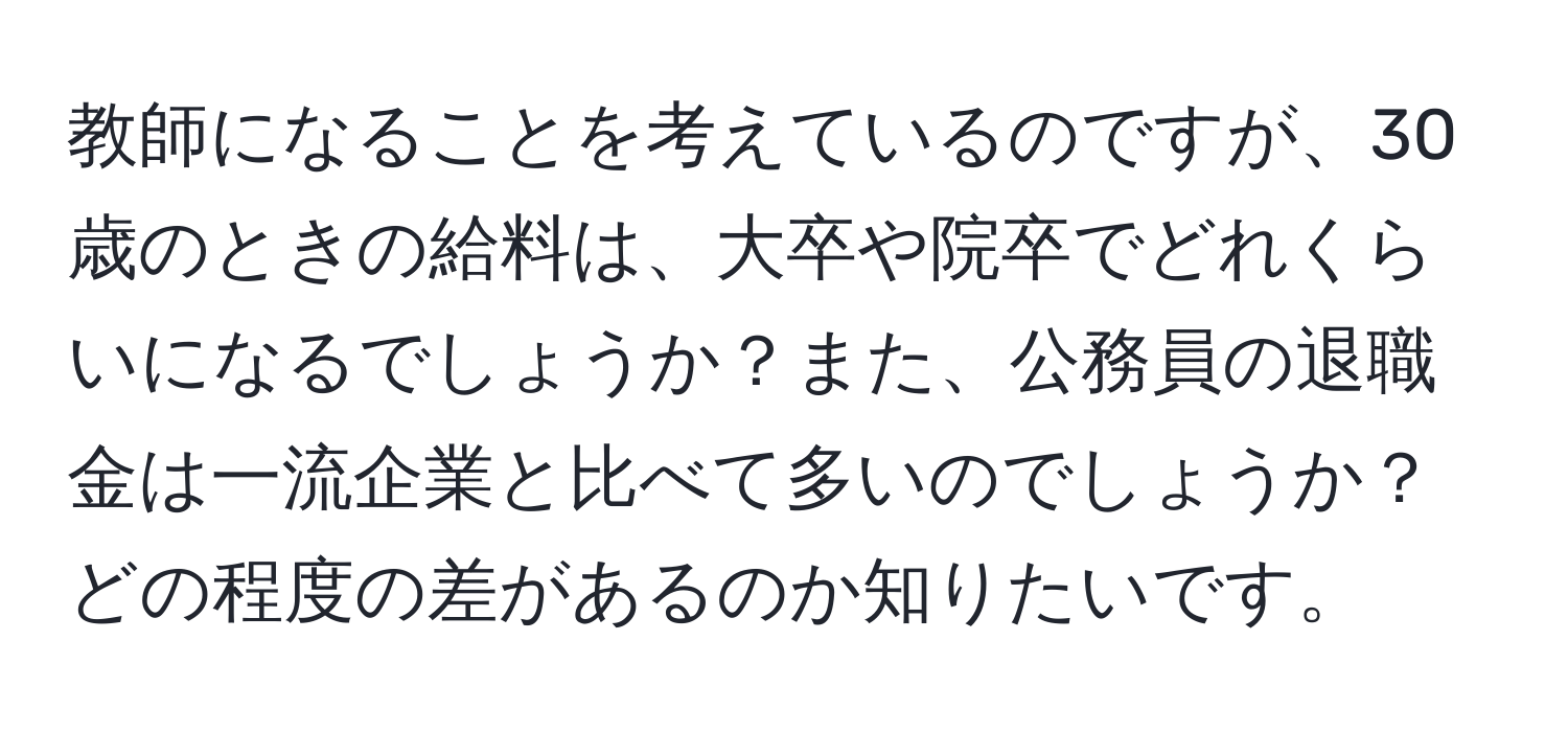 教師になることを考えているのですが、30歳のときの給料は、大卒や院卒でどれくらいになるでしょうか？また、公務員の退職金は一流企業と比べて多いのでしょうか？どの程度の差があるのか知りたいです。