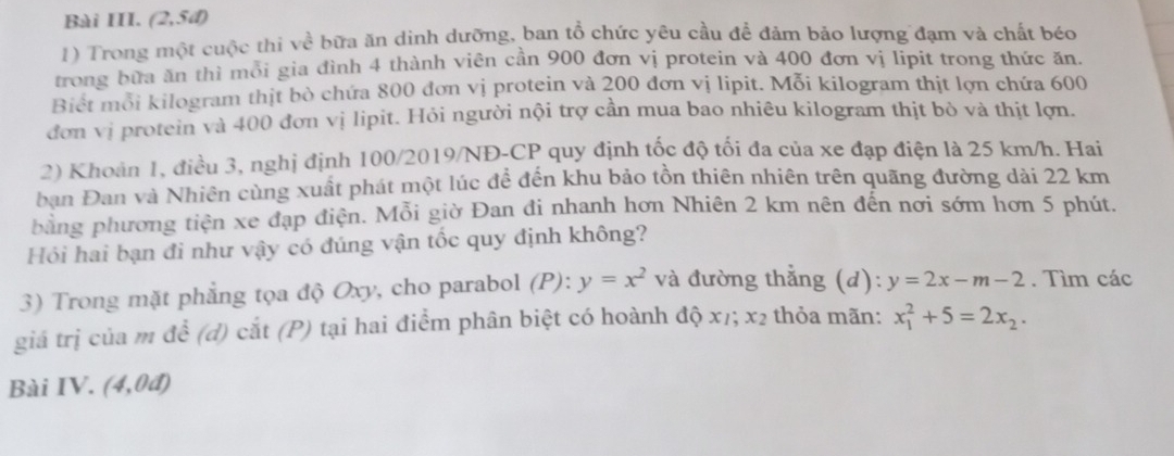 Bài III. (2,5đ) 
1) Trong một cuộc thi về bữa ăn dinh dưỡng, ban tổ chức yêu cầu để đảm bảo lượng đạm và chất béo 
trong bữa ăn thì mỗi gia đình 4 thành viên cần 900 đơn vị protein và 400 đơn vị lipit trong thức ăn. 
Biét mỗi kilogram thịt bò chứa 800 đơn vị protein và 200 đơn vị lipit. Mỗi kilogram thịt lợn chứa 600
đơn vị protein và 400 đơn vị lipit. Hỏi người nội trợ cần mua bao nhiêu kilogram thịt bò và thịt lợn. 
2) Khoản 1, điều 3, nghị định 100/2019/NĐ- CP quy định tốc độ tối đa của xe đạp điện là 25 km/h. Hai 
bạn Đan và Nhiên cùng xuất phát một lúc để đến khu bảo tồn thiên nhiên trên quãng đường dài 22 km
bằng phương tiện xe đạp điện. Mỗi giờ Đan đi nhanh hơn Nhiên 2 km nên đến nơi sớm hơn 5 phút. 
Hỏi hai bạn đi như vậy có đúng vận tốc quy định không? 
3) Trong mặt phẳng tọa độ Oxy, cho parabol (P):y=x^2 và đường thẳng (d): y=2x-m-2. Tìm các 
giá trị của m để (d) cắt (P) tại hai điểm phân biệt có hoành độ x7; x_2 thỏa mãn: x_1^(2+5=2x_2). 
Bài IV. (4,0d)