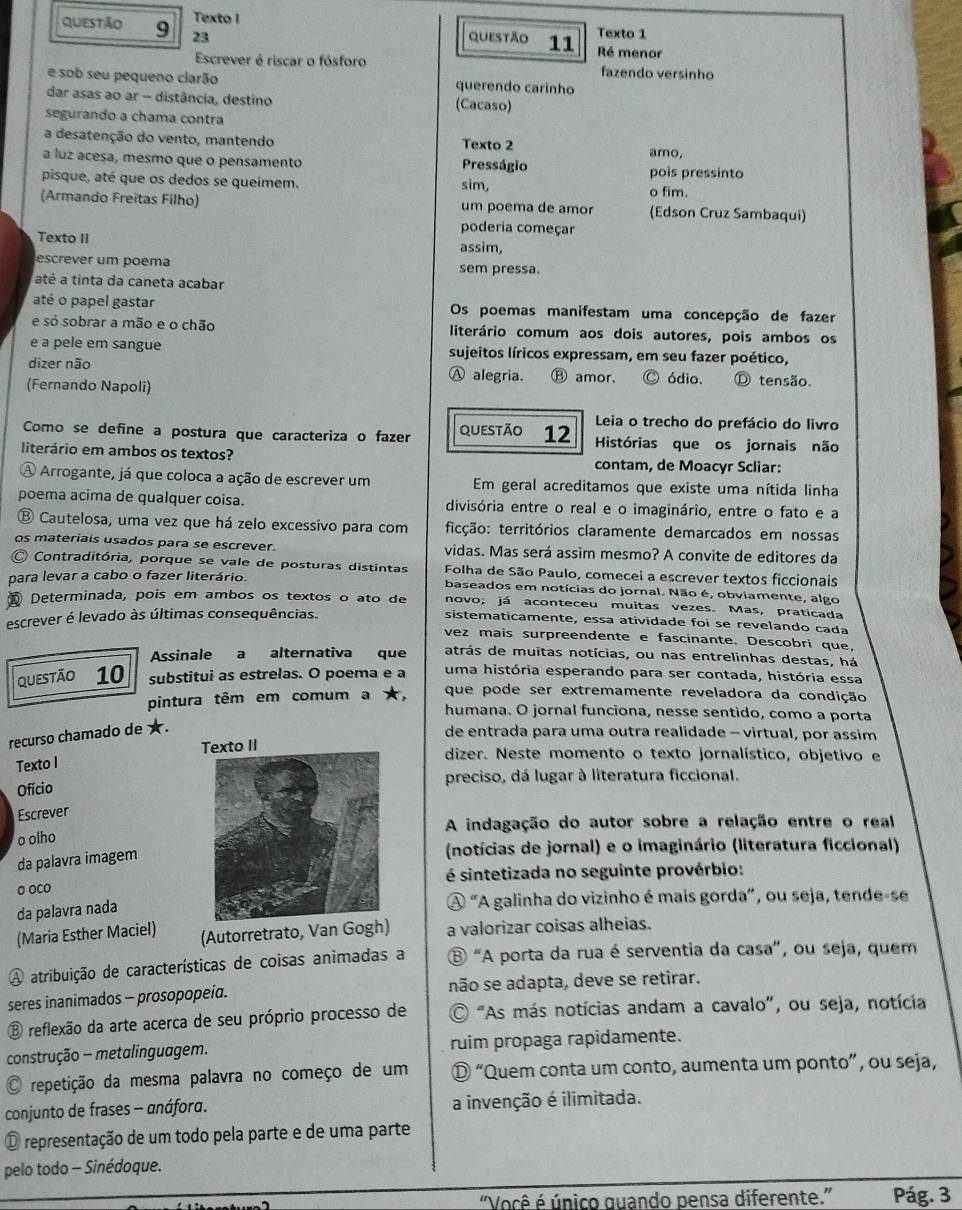 Texto I Texto 1
questão 9 23
questão 11 Ré menor
Escrever é riscar o fósforo fazendo versinho
e sob seu pequeno clarão querendo carínho
dar asas ao ar - distância, destino (Cacaso)
segurando a chama contra
a desatenção do vento, mantendo Presságio Texto 2 amo,
a luz acesa, mesmo que o pensamento pois pressinto
pisque, até que os dedos se queimem. sim,
o fim.
(Armando Freitas Filho) um poema de amor (Edson Cruz Sambaqui)
poderia começar
Texto II assim,
escrever um poema sem pressa.
até a tinta da caneta acabar
até o papel gastar Os poemas manifestam uma concepção de fazer
e só sobrar a mão e o chão literário comum aos dois autores, pois ambos os
e a pele em sangue sujeitos líricos expressam, em seu fazer poético,
dizer não Ⓐ alegria. Ⓑ amor.
(Fernando Napoli) ódio. Ⓓ tensão.
Leia o trecho do prefácio do livro
Como se define a postura que caracteriza o fazer questão 12 Histórias que os jornais não
literário em ambos os textos? contam, de Moacyr Scliar:
A Arrogante, já que coloca a ação de escrever um Em geral acreditamos que existe uma nítida linha
poema acima de qualquer coisa. divisória entre o real e o imaginário, entre o fato e a
⑧ Cautelosa, uma vez que há zelo excessivo para com ticção: territórios claramente demarcados em nossas
os materiais usados para se escrever. vidas. Mas será assim mesmo? A convite de editores da
Contraditória, porque se vale de posturas distintas  Folha de São Paulo, comecei a escrever textos ficcionais
para levar a cabo o fazer literário. baseados em notícias do jornal. Não é, obviamente, algo
novo; já aconteceu muitas vezes. Mas, praticada
Determinada, pois em ambos os textos o ato de sistematicamente, essa atividade foi se revelando cada
escrever é levado às últimas consequências.
vez mais surpreendente e fascinante. Descobri que,
Assinale a alternativa que atrás de muitas notícias, ou nas entrelinhas destas, há
Questão 10 substitui as estrelas. O poema e a uma história esperando para ser contada, história essa
que pode ser extremamente reveladora da condição
pintura têm em comum a ★, humana. O jornal funciona, nesse sentido, como a porta
recurso chamado de ★.
de entrada para uma outra realidade - virtual, por assim
Texto IIdizer. Neste momento o texto jornalístico, objetivo e
Texto I
preciso, dá lugar à literatura ficcional.
Ofício
Escrever
A indagação do autor sobre a relação entre o real
o olho
da palavra imagem
(notícias de jornal) e o imaginário (literatura ficcional)
o oco é sintetizada no seguinte provérbio:
da palavra nada
A “A galinha do vizinho é mais gorda”, ou seja, tende-se
(Maria Esther Maciel) (Autorretrato, Van Gogh) a valorizar coisas alheias.
A atribuição de características de coisas animadas a ⑧ "A porta da rua é serventia da casa”, ou seja, quem
seres inanimados - prosopopeia. não se adapta, deve se retirar.
⑧ reflexão da arte acerca de seu próprio processo de * "As más notícias andam a cavalo”, ou seja, notícia
construção - metalinguagem. ruim propaga rapidamente.
repetição da mesma palavra no começo de um Ⓓ “Quem conta um conto, aumenta um ponto”, ou seja,
conjunto de frases - anáfora. a invenção é ilimitada.
O representação de um todo pela parte e de uma parte
pelo todo - Sinédoque.
"Você é único guando pensa diferente.” Pág. 3