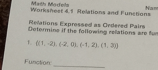 Math Models 
Nam 
Worksheet 4.1 Relations and Functions 
Relations Expressed as Ordered Pairs 
Determine if the following relations are fur 
1.  (1,-2),(-2,0),(-1,2),(1,3)
_ 
Function: