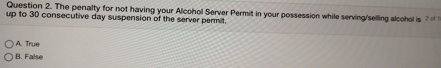 The penalty for not having your Alcohol Server Permit in your possession while serving/selling alcohol is 2 of 1
up to 30 consecutive day suspension of the server permit.
A. True
B. False