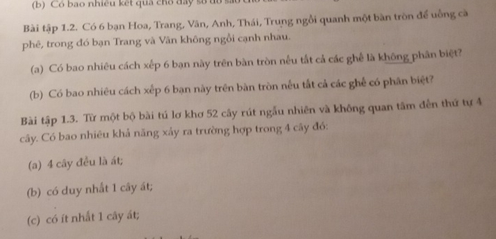 Có bao nhiêu kết qua cho đây số đồ s 
Bài tập 1.2. Có 6 bạn Hoa, Trang, Vân, Anh, Thái, Trung ngồi quanh một bàn tròn để uồng cà 
phê, trong đó bạn Trang và Vân không ngồi cạnh nhau. 
(a) Có bao nhiêu cách xếp 6 bạn này trên bàn tròn nều tắt cả các ghế là không phân biệt? 
(b) Có bao nhiêu cách xếp 6 bạn này trên bàn tròn nếu tắt cả các ghế có phân biệt? 
Bài tập 1.3. Từ một bộ bài tú lơ khơ 52 cây rút ngẫu nhiên và không quan tâm đến thứ tự 4
cây. Có bao nhiêu khả năng xảy ra trường hợp trong 4 cây đó: 
(a) 4 cây đều là át; 
(b) có duy nhất 1 cây át; 
(c) có ít nhất 1 cây ất;