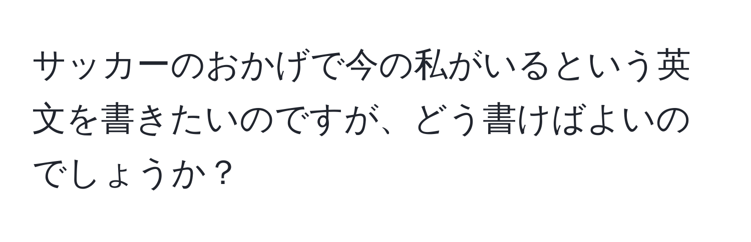 サッカーのおかげで今の私がいるという英文を書きたいのですが、どう書けばよいのでしょうか？