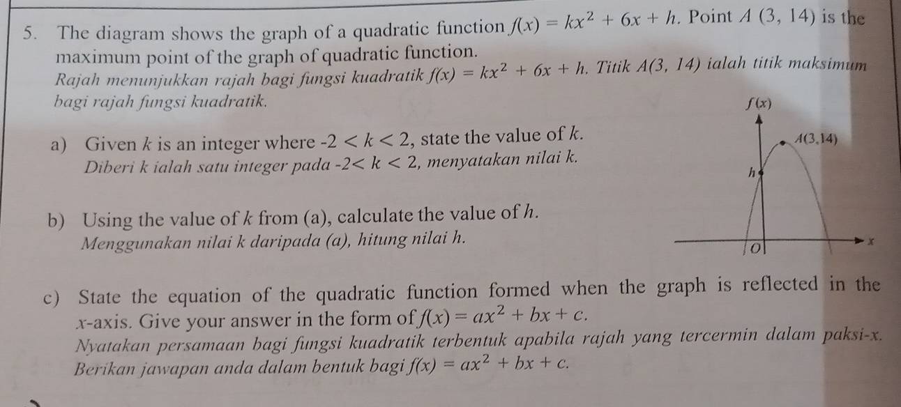 The diagram shows the graph of a quadratic function f(x)=kx^2+6x+h. Point A(3,14) is the
maximum point of the graph of quadratic function.
Rajah menunjukkan rajah bagi fungsi kuadratik f(x)=kx^2+6x+h. Titik A(3,14) ialah titik maksimum
bagi rajah fungsi kuadratik. 
a) Given k is an integer where -2 , state the value of k.
Diberi k ialah satu integer pada -2 , menyatakan nilai k.
b) Using the value of k from (a), calculate the value of h.
Menggunakan nilai k daripada (a), hitung nilai h.
c) State the equation of the quadratic function formed when the graph is reflected in the
x-axis. Give your answer in the form of f(x)=ax^2+bx+c.
Nyatakan persamaan bagi fungsi kuadratik terbentuk apabila rajah yang tercermin dalam paksi-x.
Berikan jawapan anda dalam bentuk bagi f(x)=ax^2+bx+c.