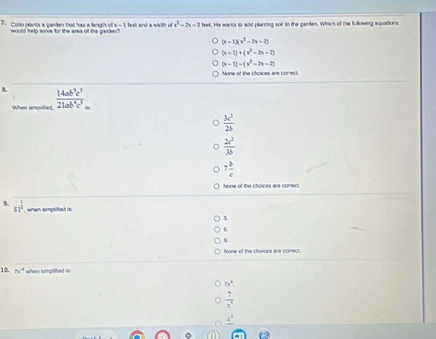 Colin plants a garden that has a length of x=1 feet and a width of x^2-2x=2 feet. He wants to add planting soil to the garden. Which of the following equations
would help so've for the area of the garden?
(x-1)(x^2-2x-2)
(x-1)+(x^2-2x-2)
(x-1)-(x^2-2x-2)
None of the choices are correct.
8.  14ab^3c^5/21ab^4c^3 
When simpliied,
 3c^2/2b 
 2c^2/3b 
7 b/c 
None of the choices are correct.
9. s1^(frac 1)2 , when simplified is.
3.
6.
9.
None of the choices are correct.
10. 7x^(-4) when simplifted is:
7x^4,
 7/x^4 
_ x^4