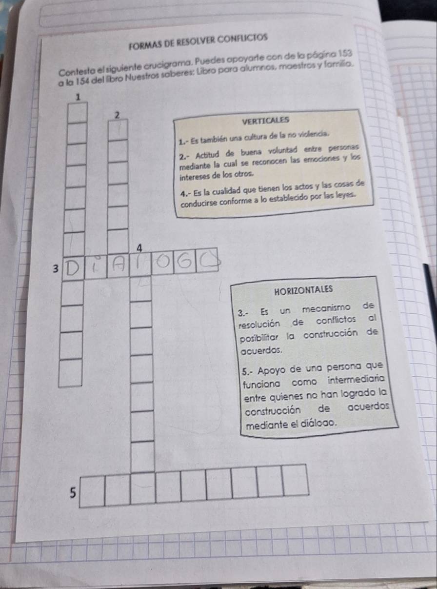 FORMAS DE RESOLVER CONFLICTOS 
Contesta el siguiente crucigrama. Puedes apoyarte con de la página 153
a la 154 del libro Nuestros saberes: Libro para alumnos, maestros y familia. 
1 
2 
VERTICALES 
1.- Es también una cultura de la no violencia. 
2.- Actitud de buena voluntad entre personas 
mediante la cual se reconocen las emociones y los 
intereses de los otros. 
4.- Es la cualidad que tienen los actos y las cosas de 
conducirse conforme a lo establecido por las leyes. 
4 
3 
HORIZONTALES 
3.- Es un mecanismo de 
resolución de conflictos al 
posibilitar la construcción de 
acuerdos. 
5.- Apoyo de una persona que 
funciona como intermediaria 
entre quienes no han logrado la 
construcción de acuerdos 
mediante el diáloao. 
5