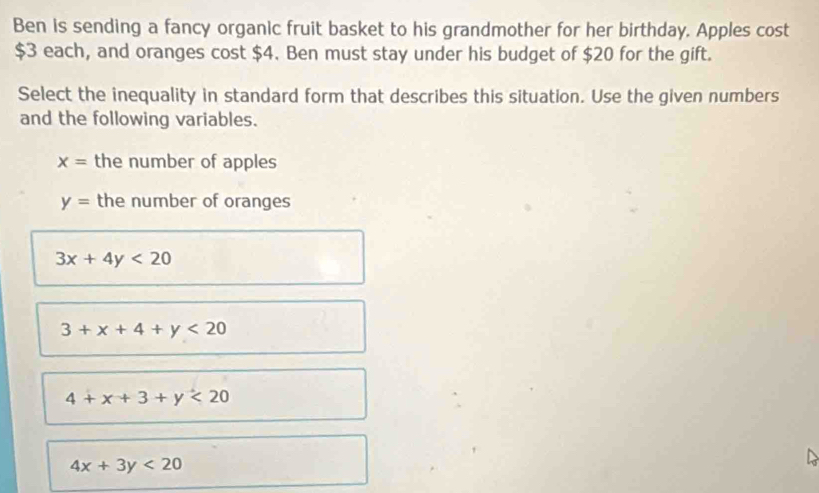 Ben is sending a fancy organic fruit basket to his grandmother for her birthday. Apples cost
$3 each, and oranges cost $4. Ben must stay under his budget of $20 for the gift.
Select the inequality in standard form that describes this situation. Use the given numbers
and the following variables.
x= the number of apples
y= the number of oranges
3x+4y<20</tex>
3+x+4+y<20</tex>
4+x+3+y<20</tex>
4x+3y<20</tex>