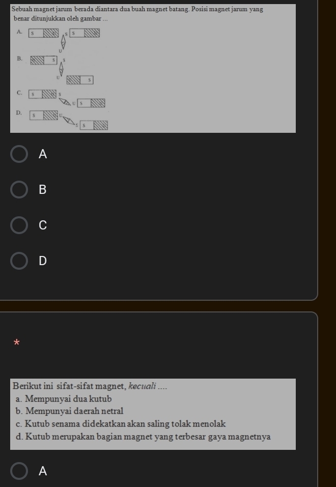 Sebuah magnet jarum berada diantara dua buah magnet batang. Posisi magnet jarum yang
benar ditunjukkan oleh gambar ...
A. s s S
B. s $
5
C. s
D. s
s
A
B
C
D
Berikut ini sifat-sifat magnet, kecuali ....
a. Mempunyai dua kutub
b. Mempunyai daerah netral
c. Kutub senama didekatkan akan saling tolak menolak
d. Kutub merupakan bagian magnet yang terbesar gaya magnetnya
A