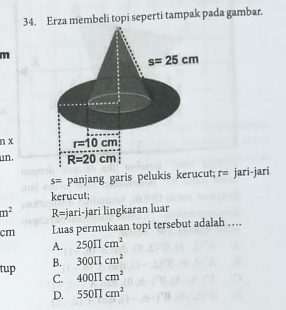 Erza membeli topi seperti tampak pada gambar.
m
n x 
un.
s= panjang garis pelukis kerucut; r= jari-jari
kerucut;
m^2 R= jari-jari lingkaran luar
cm Luas permukaan topi tersebut adalah ….
A. 250prodlimits cm^2
tup B. 300π cm^2
C. 400π cm^2
D. 550π cm^2