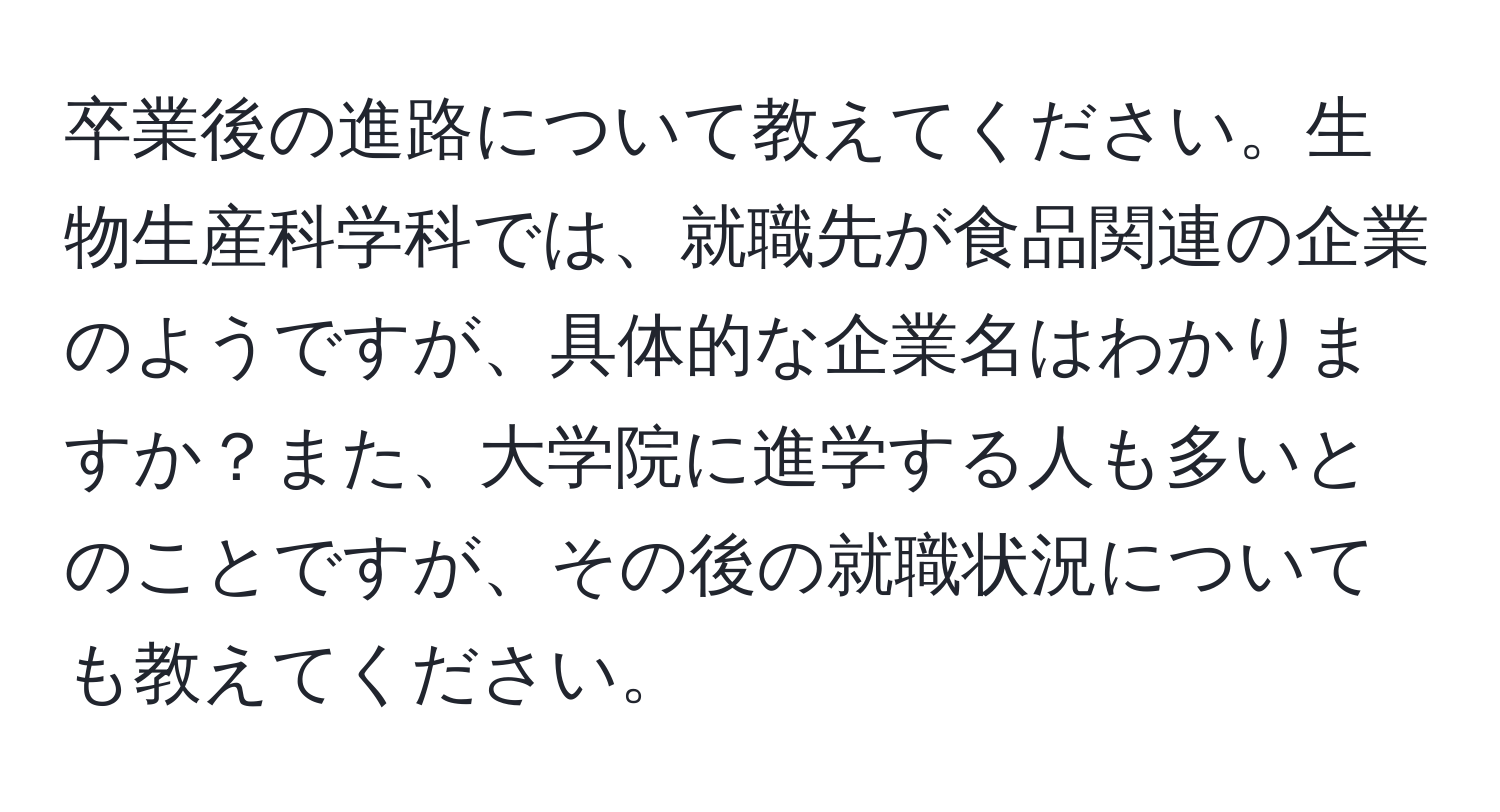 卒業後の進路について教えてください。生物生産科学科では、就職先が食品関連の企業のようですが、具体的な企業名はわかりますか？また、大学院に進学する人も多いとのことですが、その後の就職状況についても教えてください。