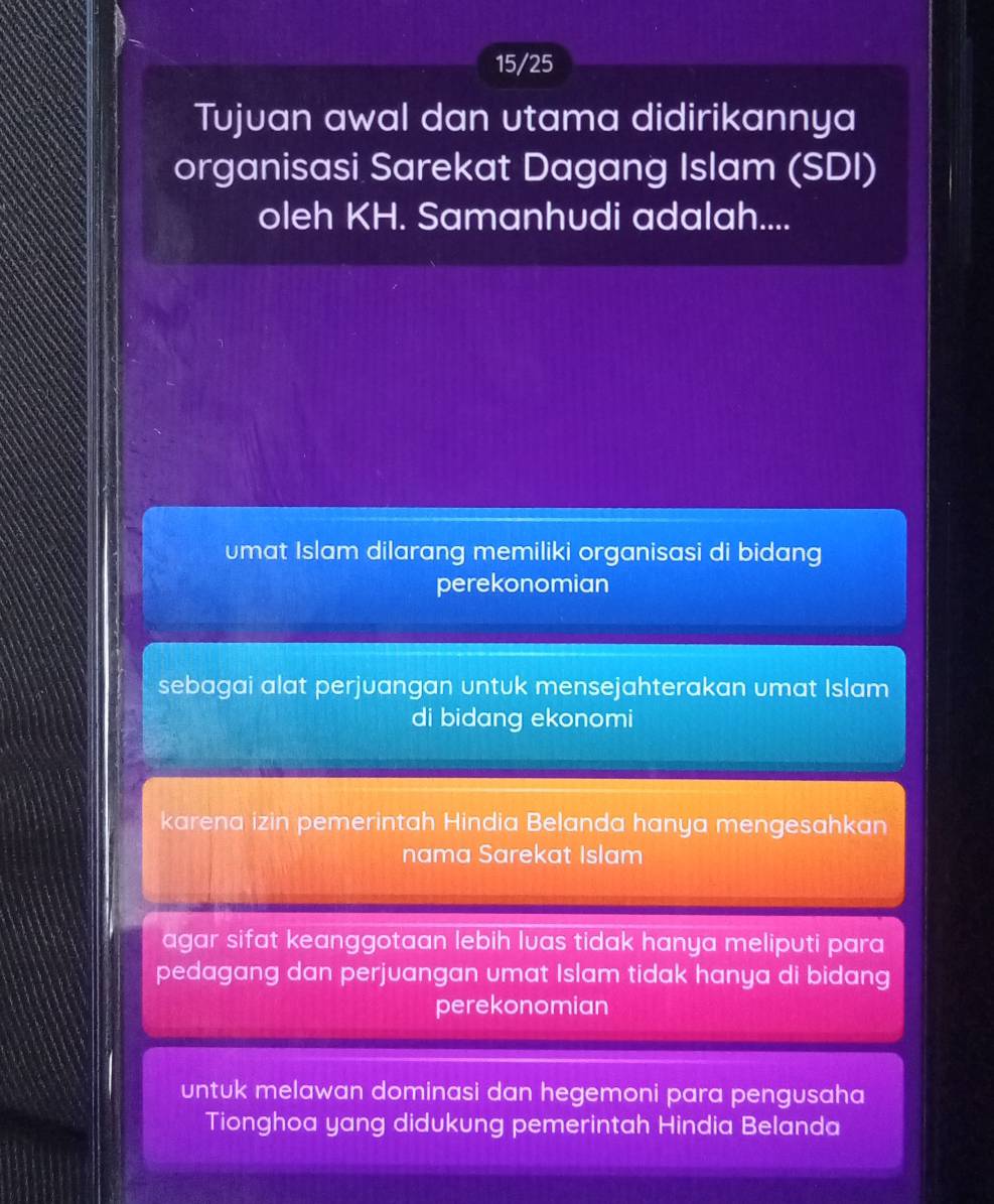 15/25
Tujuan awal dan utama didirikannya
organisasi Sarekat Dagang Islam (SDI)
oleh KH. Samanhudi adalah....
umat Islam dilarang memiliki organisasi di bidang
perekonomian
sebagai alat perjuangan untuk mensejahterakan umat Islam
di bidang ekonomi
karena izin pemerintah Hindia Belanda hanya mengesahkan
nama Sarekat Islam
agar sifat keanggotaan lebih luas tidak hanya meliputi para
pedagang dan perjuangan umat Islam tidak hanya di bidang
perekonomian
untuk melawan dominasi dan hegemoni para pengusaha
Tionghoa yang didukung pemerintah Hindia Belanda