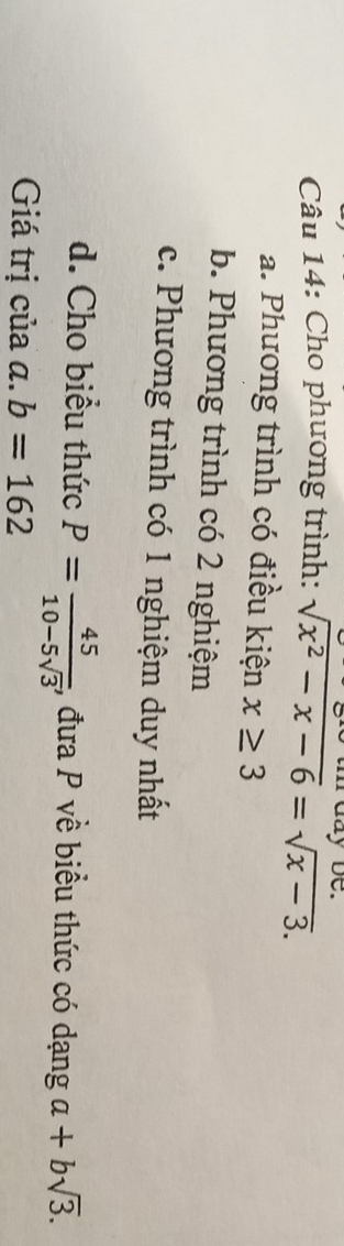 ay be.
Câu 14: Cho phương trình: sqrt(x^2-x-6)=sqrt(x-3).
a. Phương trình có điều kiện x≥ 3
b. Phương trình có 2 nghiệm
c. Phương trình có 1 nghiệm duy nhất
d. Cho biểu thức P= 45/10-5sqrt(3)  , đưa P về biểu thức có dạng a+bsqrt(3). 
Giá trị của α. b=162