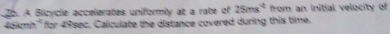 A Bicycle accelerates uniformly at a rate of 25ms^2 from an initial velocity of
46kmh '' for 49sec. Calculate the distance covered during this time.