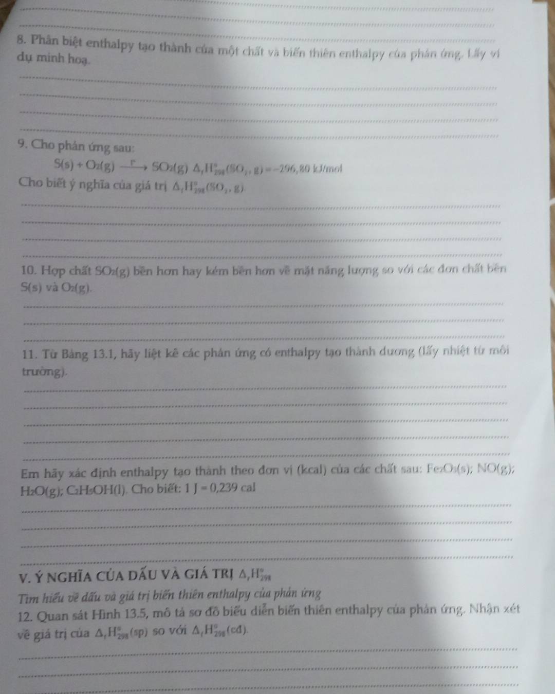 Phân biệt enthalpy tạo thành của một chất và biến thiên enthalpy của phản ứng. Lấy ví 
dụ minh hoạ. 
_ 
_ 
_ 
_ 
9. Cho phản ứng sau:
S(s)+O_2(g)xrightarrow rSO_2(g)△ _1H_298(SO_4,g)=-296 , 80 kJ/mol
Cho biết ý nghĩa của giá trị △ _1H_(292)°(SO_2,g)
_ 
_ 
_ 
_ 
10. Hợp chất SO₂(g) bền hơn hay kém bền hơn về mặt năng lượng so với các đơn chất bên
S(s) và O_2(g). 
_ 
_ 
_ 
11. Từ Bảng 13.1, hãy liệt kê các phản ứng có enthalpy tạo thành dương (lấy nhiệt từ môi 
_ 
trường), 
_ 
_ 
_ 
_ 
Em hãy xác định enthalpy tạo thành theo đơn vị (kcal) của các chất sau: Fez O_3(s); NO(g)
_
H_2O(g) ); C₂H₅OH (l). Cho biết: 1J=0,239cal
_ 
_ 
_ 
V. Ý nghĩa Của dấU và giá trị △ _rH_(298)°
Tim hiểu về đấu và giá trị biến thiên enthalpy của phản ứng 
12. Quan sát Hình 13.5, mô tả sơ đồ biểu diễn biến thiên enthalpy của phản ứng. Nhận xét 
_ 
về giá trị của △ _fH_(298)°(sp) so với △ _fH_(298)°(ed). 
_ 
_