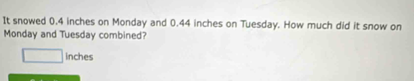 It snowed 0.4 inches on Monday and 0.44 inches on Tuesday. How much did it snow on 
Monday and Tuesday combined?
□ inches