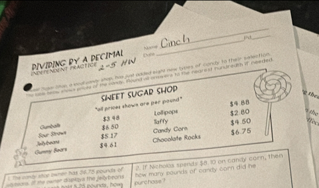 DIVIDING BY A DECIMAL Date Namp_ pd 
_ 
IndefenDent tractIce 5 HW 
Suger Shue, a icateawly shop, has just added eight new types of candy to their selection 
s of the condy. Round aronswers to the nearest hundredth it needed 
SWEET SUGAR SHOP 
the 
"all prices shown are per pound" $4 88
Gumbalis $3 48 Lollipops $2.80
n the 
Taffy
$4.50
ec 
Sour Straws $6 50 Candy Corn 
Jelly beans $5.17 Chocolafe Rocks $6.75
$4.61
Gummy Bears 
2. If Nicholas spends $8. 10 on candy corn, then 
λ 
t. The candy stop owner has 36.75 pounds of how many pounds of candy corn did he 
yeeons. If the owner displays the fellybeans 
tr 5.25 pounds, how purchase ?