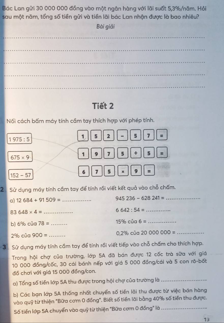 Bác Lan gửi 30 000 000 đồng vào một ngân hàng với lãi suất 5, 3% /năm. Hỏi 
sau một năm, tổng số tiền gửi và tiền lãi bác Lan nhận được là bao nhiêu? 
Bài giải 
_ 
_ 
_ 
_ 
_ 
Tiết 2 
Nối cách bấm máy tính cầm tay thích hợp với phép tính.
1975:5
1 5 2 - 5 1 =
675* 9
1 9 7 5 ÷ 5 : 
6 7 5 × 9 =
152-57
2 Sử dụng máy tính cầm tay để tính rồi viết kết quả vào chỗ chấm. 
a) 12684+91509= _ 
_ 945236-628241=
83 648* 4= _ 6642:54= _ 
b) 6% cua78= _ 
_ 15% cia6=
2% cia900= _
0,2% cia2000000= _ 
3 Sử dụng máy tính cầm tay để tính rồi viết tiếp vào chỗ chấm cho thích hợp. 
Trong hội chợ của trường, lớp 5A đã bán được 12 cốc trà sữa với giá
10 000 đồng/cốc, 30 cái bánh nếp với giá 5 000 đồng/cái và 5 con rô-bốt 
đồ chơi với giá 15 000 đồng/con. 
a) Tổng số tiền lớp 5A thu được trong hội chợ của trường là_ 
b) Các bạn lớp 5A thống nhất chuyển số tiền lãi thu được từ việc bán hàng 
vào quỹ từ thiện “Bữa cơm 0 đồng”. Biết số tiền lãi bằng 40% số tiền thu được. 
Số tiền lớp 5A chuyển vào quỹ từ thiện "Bữa cơm 0 đồng" là_ 
13