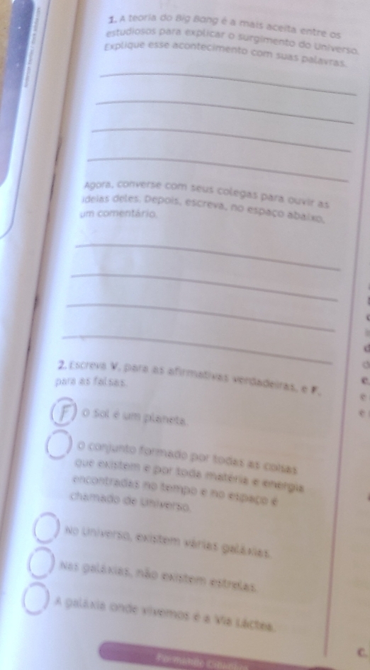 A teoria do Big Bang é a mais aceita entre os 
estudiosos para explicar o surgimento do Universo. 
_ 
Explique esse acontecimento com suas palavras. 
_ 
_ 
_ 
Agora, converse com seus colegas para ouvir as 
ideias deles. Depois, escreva, no espaço abaíxo, 
um comentário. 
_ 
_ 
_ 
_ 
a 
2. Escreva V, para as afirmativas verdadeiras, e F. e 
para as falsas. e 
e 
O Sol é um planeta. 
O conjunto formado por todas as colsas 
que existem e por toda matéria e energia 
encontradas no tempo e no espaço e 
chamado de Universo. 
No Universo, existem várias galáxias 
Nas galáxias, não existem estrelas 
A galáxia onde vívemos é a Via Láctea. 
C. 
Formante Ci