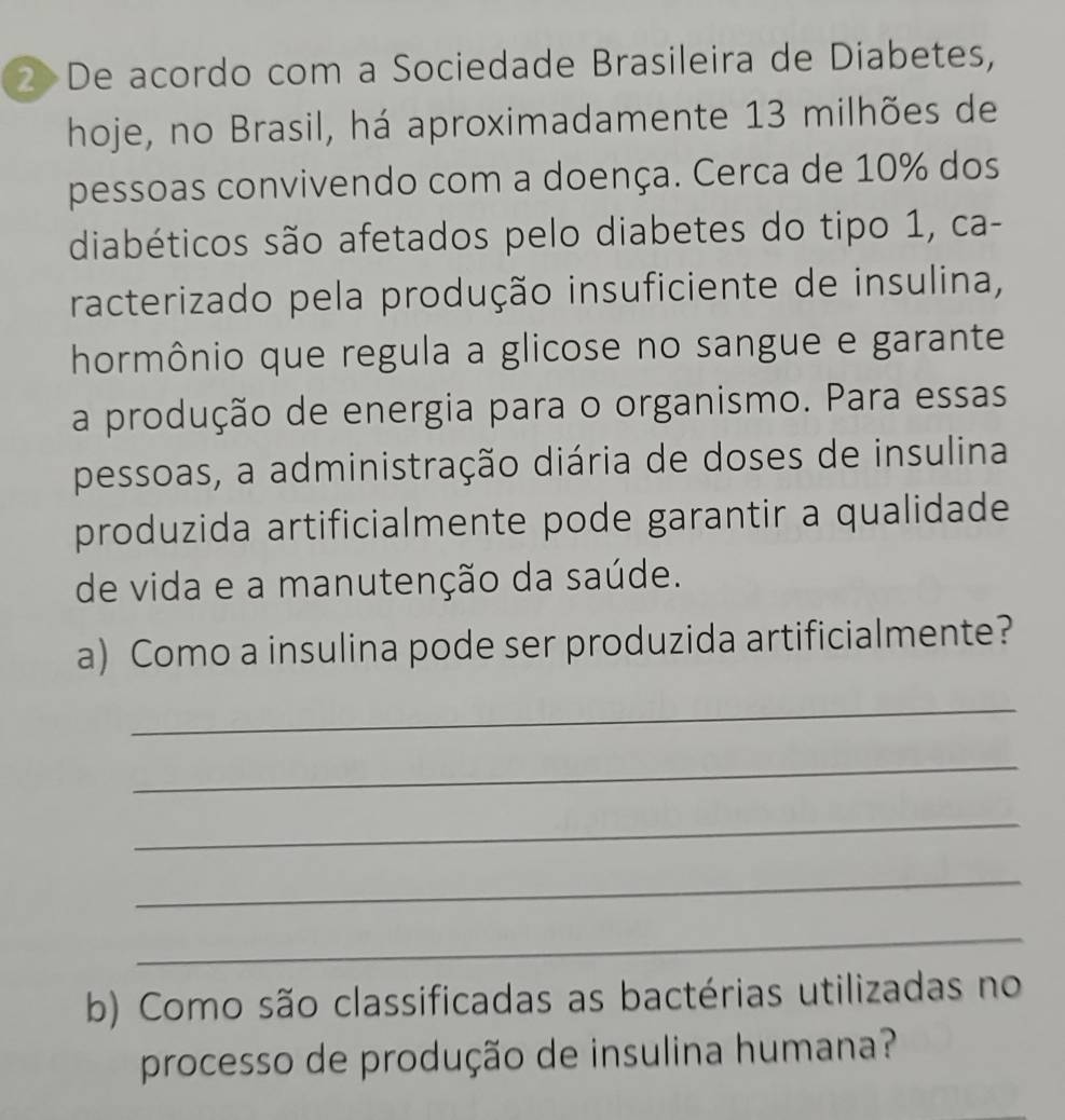 De acordo com a Sociedade Brasileira de Diabetes, 
hoje, no Brasil, há aproximadamente 13 milhões de 
pessoas convivendo com a doença. Cerca de 10% dos 
diabéticos são afetados pelo diabetes do tipo 1, ca- 
racterizado pela produção insuficiente de insulina, 
hormônio que regula a glicose no sangue e garante 
a produção de energia para o organismo. Para essas 
pessoas, a administração diária de doses de insulina 
produzida artificialmente pode garantir a qualidade 
de vida e a manutenção da saúde. 
a) Como a insulina pode ser produzida artificialmente? 
_ 
_ 
_ 
_ 
_ 
b) Como são classificadas as bactérias utilizadas no 
processo de produção de insulina humana?