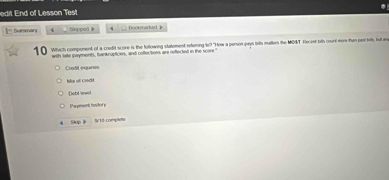 edit End of Lesson Test
Summary 4 Skipped Bookmarked
10 Which component of a credit score is the following statement referring to? "How a person pays bills matters the MOST. Recent bills count more than past bills, but ary
with late payments, bankruptcies, and collections are reflected in the score"
Credit inquines
Mix of credit
Debt level
Payment history
Skip 9/10 completo