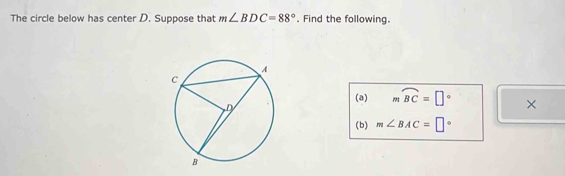 The circle below has center D. Suppose that m∠ BDC=88°. Find the following. 
(a) mwidehat BC=□°
× 
(b) m∠ BAC=□°