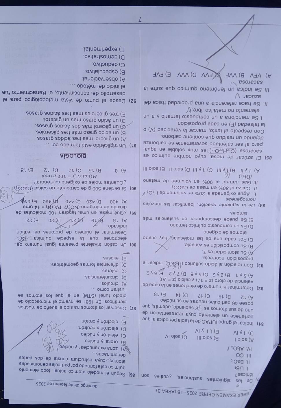 «IMER EXAMEN CEPRE 2025 - IB (ÁREA B) domingo 09 de febrero de 2025
De las siguientes sustancias, ¿cuáles son 86) Según el modelo atómico actual, todo elemento
iónicas?
químico está formado por partículas denominadas
I. LiBr átomos, cuya estructura consta de dos partes
11. BaCl_2
III. CO denominadas
IV. Al_2O_3/
A) zona extranuclear y núcleo
B) orbital y núcleo.
A) solo I B) solo III C) solo IV C) electrón y núcleo
D)ⅡyⅣ E) I,Ⅱy I D) electrón y neutrón.
81) Indicar el grupo IUPAC de la tabla periódica al que E) electrón y protón.
pertenece un elemento cuya representación de
uno de sus átomos es beginarrayr 80 7endarray E sabiendo, además, que 87) Observar los átomos ha sido el sueño de muchos
posee 46 partículas neutras en su núcleo científicos. En 1981 se inventó el microscopio de
A) 12 B) 16 C) 17 D) 14 E) 13 efecto túnel (STM) en el que los átomos se
ilustran como ...
82) Determinar el número de electrones en la capa de A) círculos
valencia de cloro (z=17) y calcio (z=20) B) circunferencias
A) 5y1 B) 2 y 2 C) 5 y 8 D) 7 y 2 E) 5 y 2 C) esferas
83) Con relación al ácido sulfúrico (H_2SO_4^((circ)) ), indicar la D) diferentes formas geométricas
proposición incorrecta. E) elipses
A) Su atomicidad es 7.
B) Su composición es variable. 88) Un catión trivalente presenta igual número de
C) Por cada una de las moléculas, hay cuatro electrones que la especie química
átomos de oxigeno Determinar el número de protones del catión
D) Es un compuesto químico ternario indicado
E) Se puede descomponer en sustancias más A) 18 B) 19 C) 21 D) 20 E) 22
simples 89) ¿Qué masa, en uma, tendrán 100 moléculas de
dióxido de nitrógeno (NO₂)? PA (N)=14 uma
84) De la siguiente relación, identificar las mezclas A) 400 B) 420 C) 440 D 460 E) 510
homogéneas
I. Agua oxigenada al 20% en volumen de H_2)O_2
II. Caliza al 80% en masa de CaCO₃ 90) Si se tiene 500 g de carbonato de calcio (CaCó₃)
III. Gas natural al 90% en volumen de metano ¿Cuántas moles de oxígeno contendrá?
overline M(CaCO_3)=100
(CH_4 g/mol
A) ⅠyⅡ B) T yⅢ  C) Ⅱ y I D) solo Ⅱ E) solo ⅢI A) 8 B) 15 C) 10 D) 12 E) 18
85) El azúcar de mesa, cuyo nombre químico es BIOLOGÍA
sacarosa (C_12H_22O_11) es muy soluble en agua.
pero al ser calentado severamente se carboniza 91) Un triglicérido está formado por ...
dejando un residuo que contiene carbono. A) un glicerol más tres ácidos grasos.
Con respecto al texto, marcar la veracidad (V) o B) un ácido graso más tres gliceroles
C) un glicerol más dos ácidos grasos.
la falsedad (F) en cada proposición. D) un ácido graso más un glicerol.
1. Se menciona a un compuesto ternario y a un E) tres gliceroles más tres ácidos grasos.
elemento no metálico libre.
II. Se hace referencia a una propiedad física del 92) Desde el punto de vista metodológico para el
azúcar. desarrollo del conocimiento, el Renacimiento fue
III. Se indica un fenómeno químico que sufre la el inicio del método
sacarosa. A) observacional.
A) VFV B) VVF C) FVV D) VVV E) FVF B) especulativo.
C) deductivo.
D) demostrativo.
E) experimental.
7