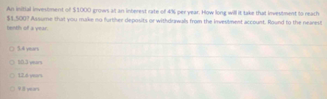 An initial investment of $1000 grows at an interest rate of 4% per year. How long will it take that investment to reach
$1,500? Assume that you make no further deposits or withdrawals from the investment account. Round to the nearest
tenth of a year.
5.4 years
10.3 years
12.6 years
9.8 years