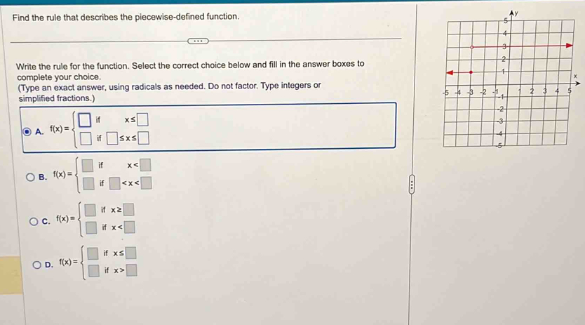 Find the rule that describes the piecewise-defined function.
Write the rule for the function. Select the correct choice below and fill in the answer boxes to
complete your choice. 
(Type an exact answer, using radicals as needed. Do not factor. Type integers or
simplified fractions.)
A. f(x)=beginarrayl □ ifx≤ □  □ if□ ≤ x≤ □ endarray.
B. f(x)=beginarrayl □ ifx
C. f(x)=beginarrayl □ ifx≥ □  □ ifx
D. f(x)=beginarrayl □ ifx≤ □  □ ifx>□ endarray.