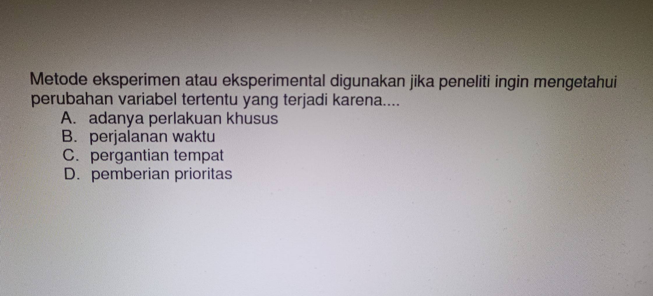 Metode eksperimen atau eksperimental digunakan jika peneliti ingin mengetahui
perubahan variabel tertentu yang terjadi karena....
A. adanya perlakuan khusus
B. perjalanan waktu
C. pergantian tempat
D. pemberian prioritas