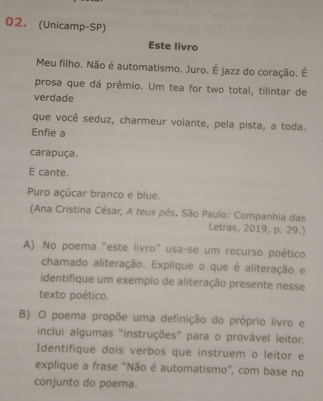 (Unicamp-SP) 
Este livro 
Meu filho. Não é automatismo. Juro. É jazz do coração. É 
prosa que dá prêmio. Um tea for two total, tilintar de 
verdade 
que você seduz, charmeur volante, pela pista, a toda. 
Enfie a 
carapuça. 
E cante. 
Puro açúcar branco e blue. 
(Ana Cristina César, A teus pés. São Paulo: Companhia das 
Letras, 2019, p. 29.) 
A) No poema “este livro” usa-se um recurso poético 
chamado aliteração. Explique o que é aliteração e 
identifique um exemplo de aliteração presente nesse 
texto poético. 
B) O poema propõe uma definição do próprio livro e 
inclui algumas “instruções” para o provável leitor. 
Identifique dois verbos que instruem o leitor e 
explique a frase “Não é automatismo”, com base no 
conjunto do poema.