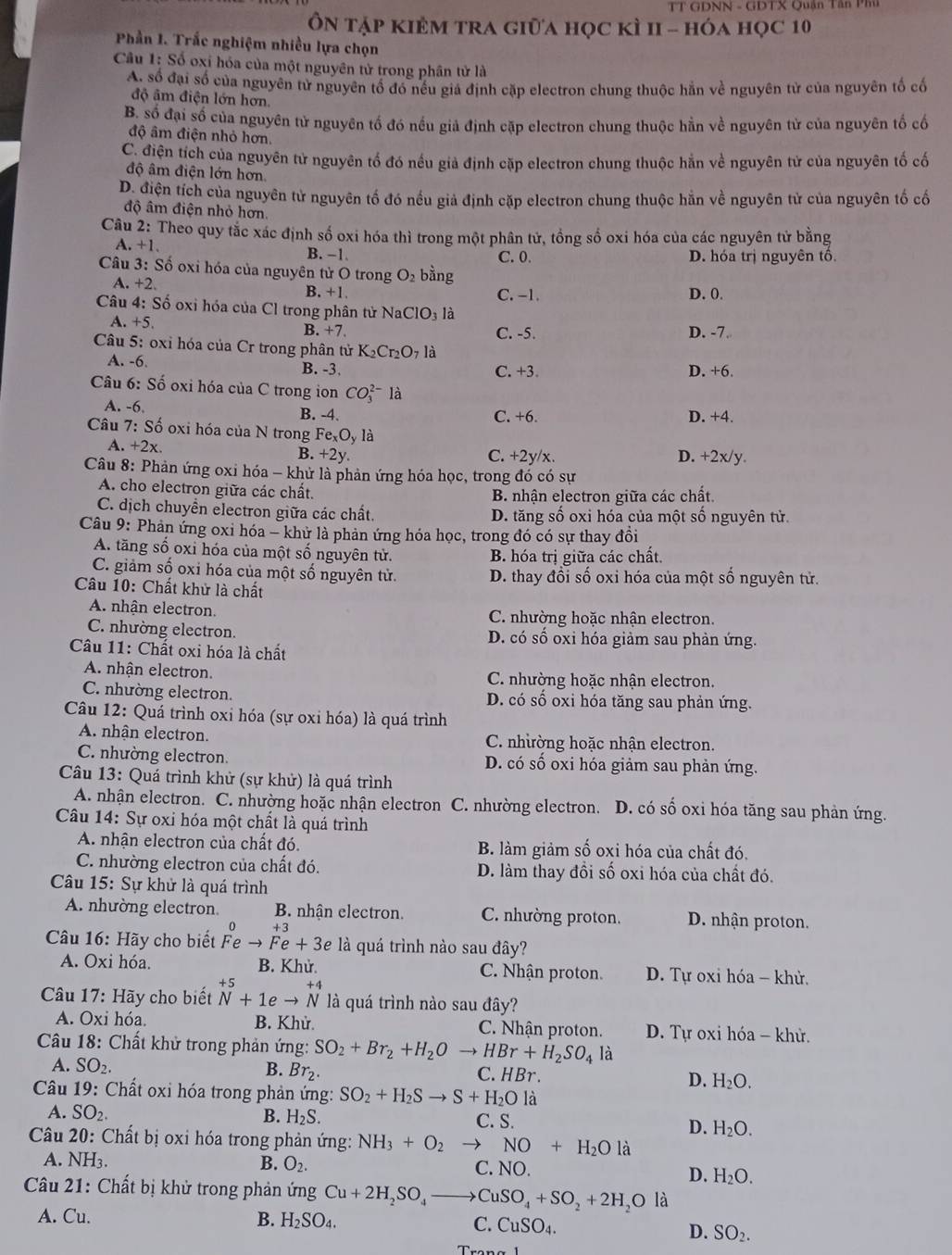 TT GDNN - GDTX Quân Tân P  m 
Ôn tập kiÊM tra giữa học kì II - hóa học 10
Phần 1. Trắc nghiệm nhiều lựa chọn
Câu 1: Số oxi hóa của một nguyên tử trong phân tử là
A. số đại số của nguyên tử nguyên tổ đó nếu giá định cặp electron chung thuộc hằn về nguyên tử của nguyên tố cố
độ âm điện lớn hơn.
B. số đại số của nguyên tử nguyên tố đó nếu giả định cặp electron chung thuộc hằn về nguyên tử của nguyên tố cố
độ âm điện nhỏ hơn.
C. điện tích của nguyên tử nguyên tổ đó nếu giả định cặp electron chung thuộc hằn về nguyên tử của nguyên tố cố
độ âm điện lớn hơn
D. điện tích của nguyên tử nguyên tố đó nếu giả định cặp electron chung thuộc hằn về nguyên tử của nguyên tố cố
độ âm điện nhỏ hơn.
Câu 2: Theo quy tắc xác định số oxi hóa thì trong một phân tử, tồng số oxi hóa của các nguyên tử bằng
A. +1. B. −1. C. 0. D. hóa trị nguyên tô
Câu 3: Số oxi hóa của nguyên tử O trong O_2 bàng
A. +2 B. +1. C. -1. D. 0.
Câu 4: Số oxi hóa của Cl trong phân tử NaClO_3 là
A. +5.
B. +7. C. -5. D. -7.
Câu 5: oxi hóa của Cr trong phân tử K_2Cr_2O_71 à
A. -6. B. -3. C. +3 D. +6.
Câu 6: Số oxi hóa của C trong ion CO_3^((2-) là
A. -6 B. -4. C. +6. D. +4.
Câu 7: Số oxi hóa của N trong Fe_x)O_y là
A. +2x. B. +2 V. C. +2y/x. D. +2x/y.
Câu 8: Phản ứng oxi hóa - khử là phản ứng hóa học, trong đó có sự
A. cho electron giữa các chất. B nhận electron giữa các chất.
C. dịch chuyển electron giữa các chất. D. tăng số oxi hóa của một số nguyên tử.
Câu 9: Phản ứng oxi hóa - khử là phản ứng hóa học, trong đó có sự thay đồi
A. tăng số oxi hóa của một số nguyên tử. B. hóa trị giữa các chất.
C. giảm số oxi hóa của một số nguyên tử. D. thay đổi số oxi hóa của một số nguyên tử.
Câu 10: Chất khử là chất
A. nhận electron. C. nhường hoặc nhân electron.
C. nhường electron. D. có số oxi hóa giảm sau phản ứng.
Câu 11: Chất oxi hóa là chất
A. nhận electron. C. nhường hoặc nhận electron.
C. nhường electron. D. có số oxi hóa tăng sau phản ứng.
Câu 12: Quá trình oxi hóa (sự oxi hóa) là quá trình
A. nhận electron. C. nhường hoặc nhận electron.
C. nhường electron. D. có số oxi hóa giảm sau phản ứng.
Câu 13: Quá trình khử (sự khử) là quá trình
A. nhận electron. C. nhường hoặc nhận electron C. nhường electron. D. có số oxi hóa tăng sau phản ứng.
Câu 14: Sự oxi hóa một chất là quá trình
A. nhận electron của chất đó. B. làm giảm số oxi hóa của chất đó.
C. nhường electron của chất đó. D. làm thay đồi số oxi hóa của chất đó.
Câu 15: Sự khử là quá trình
A. nhường electron. B. nhận electron. C. nhường proton. D. nhận proton.
o +3
Câu 16: Hãy cho biết Fe to Fe+3e là quá trình nào sau đây?
A. Oxi hóa. B. Khử. C. Nhận proton. D. Tự oxi hóa - khử.
+ 5
* Câu 17: Hãy cho biết N+1eto N là quá trình nào sau đây?
A. Oxi hóa. B. Khử. C. Nhận proton.  D. Tự oxi hóa - khử.
Câu 18: Chất khử trong phản ứng: SO_2+Br_2+H_2Oto HBr+H_2SO_4li
B. Br_2.
A. SO_2. C. HBr . D. H_2O.
*  Câu 19: Chất oxỉ hóa trong phản ứng: SO_2+H_2Sto S+H_2Ol
A. SO_2 B. H_2S. C. S. D. H_2O.
Câu 20: Chất bị oxi hóa trong phản ứng: NH_3+O_2 to NO+H_2O là
A. NH_3. B. O_2. C. NO. D. H_2O.
Cầu 21: Chất bị khử trong phản ứng Cu+2H_2SO_4to CuSO_4+SO_2+2H_2O là
A. Cu. B. H_2SO_4. C. CuSO_4.
D. SO_2.
