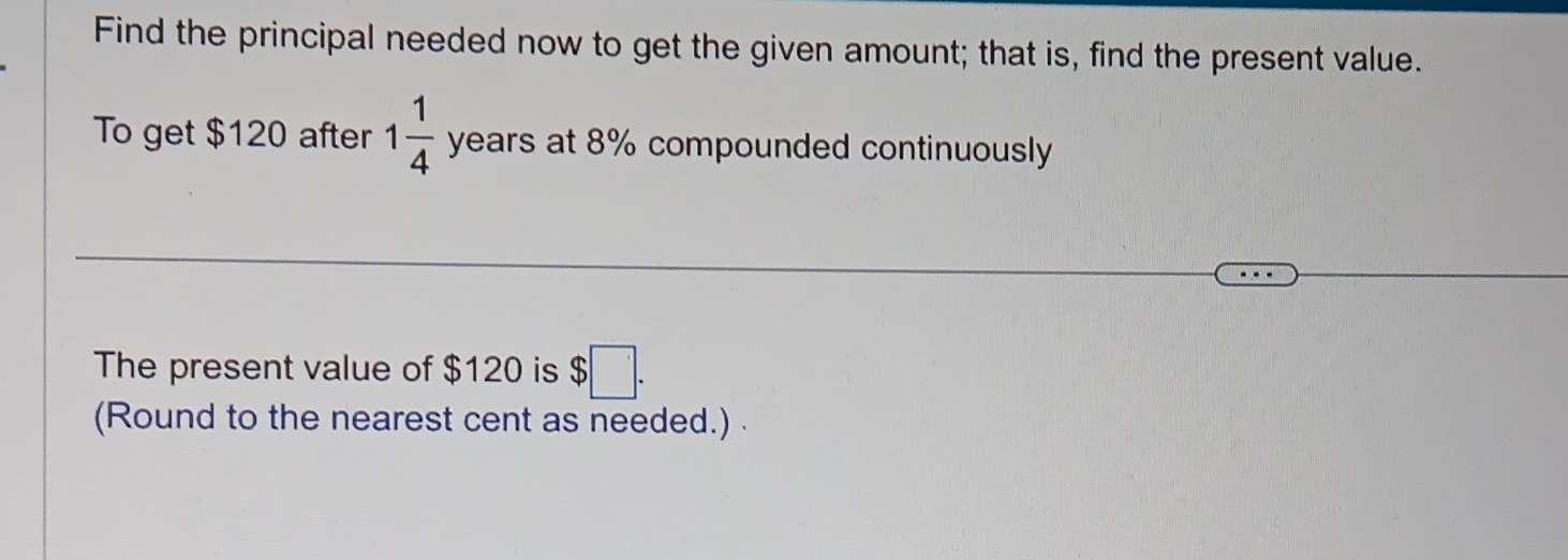 Find the principal needed now to get the given amount; that is, find the present value. 
To get $120 after 1 1/4  years at 8% compounded continuously 
The present value of $120 is S $□. 
(Round to the nearest cent as needed.)