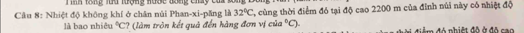 inh tổng lu lượng nước đồng chảy của sối 
Câu 8: Nhiệt độ không khí ở chân núi Phan-xi-păng là 32°C 7, cùng thời điểm đó tại độ cao 2200 m của đỉnh núi này có nhiệt độ 
là bao nhiêu°C C? (làm tròn kết quả đến hàng đơn vị cia°C)
đ điể m đó nhiệt đô ở độ cao
