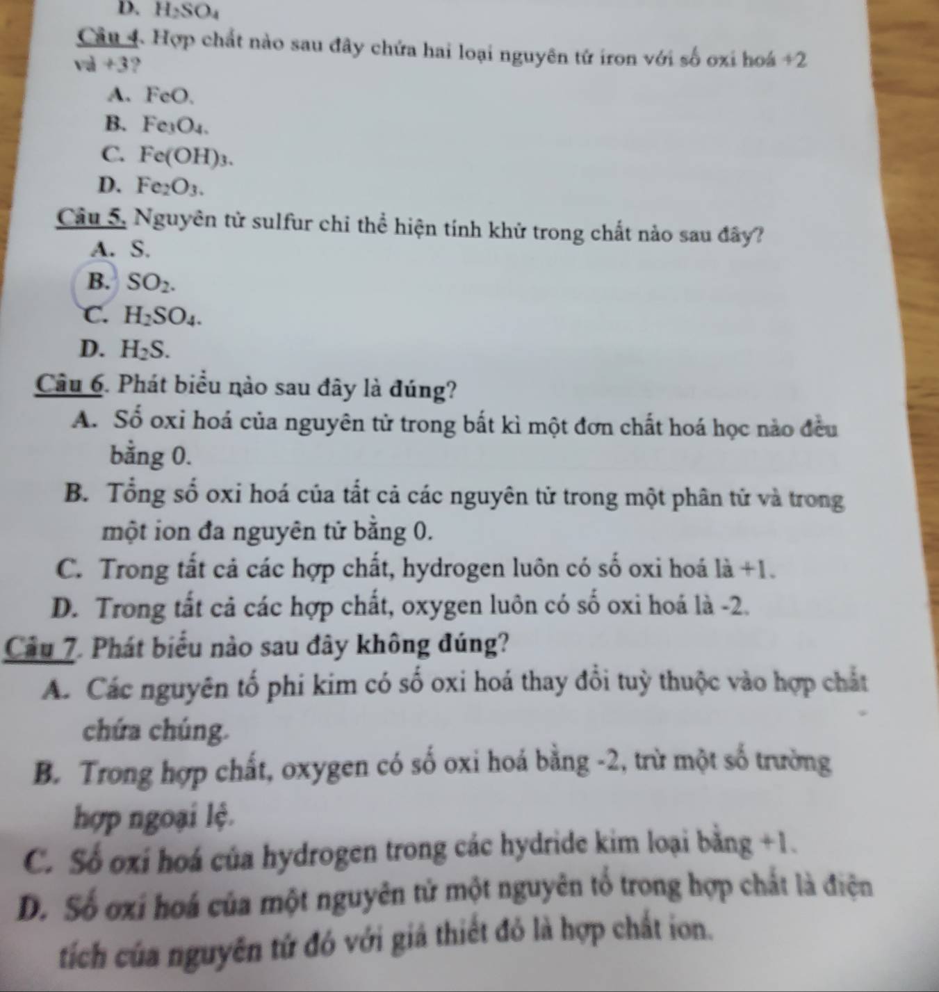 D. H_2SO_4
Câu 4. Hợp chất nào sau đây chứa hai loại nguyên tử iron với số oxi hoá +2
va+3 ?
A. FeO.
B. Fe_3O_4.
C. Fe(OH)_3.
D. Fe_2O_3. 
Câu 5. Nguyên tử sulfur chi thể hiện tính khử trong chất nào sau đây?
A. S.
B. SO_2.
C. H_2SO_4.
D. H_2S. 
Câu 6. Phát biểu nào sau đây là đúng?
A. Số oxi hoá của nguyên tử trong bất kì một đơn chất hoá học nào đều
bằng 0.
B. Tổng số oxi hoá của tắt cả các nguyên tử trong một phân tử và trong
một ion đa nguyên tử bằng 0.
C. Trong tất cả các hợp chất, hydrogen luôn có số oxi hoá 1dot a+1.
D. Trong tất cả các hợp chất, oxygen luôn có số oxi hoá là -2.
Cầu 7. Phát biểu nào sau đây không đúng?
A. Các nguyên tố phi kim có số oxi hoá thay đổi tuỳ thuộc vào hợp chất
chứa chúng.
B. Trong hợp chất, oxygen có số oxi hoá bằng -2, trừ một số trường
hợp ngoại lệ.
C. Số oxí hoá của hydrogen trong các hydride kim loại bằng +1.
D. Số ơxi hoá của một nguyên tử một nguyên tổ trong hợp chất là điện
tích của nguyên tứ đó với giá thiết đỏ là hợp chất ion.