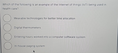 Which of the following is an example of the Internet of things (loT) being used in
health care?
Wearable technologies for better time allocation
Digital thermometers
Entering hours worked into a computer software system
In-house paging system