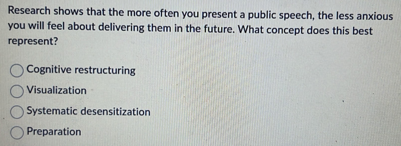 Research shows that the more often you present a public speech, the less anxious
you will feel about delivering them in the future. What concept does this best
represent?
Cognitive restructuring
Visualization
Systematic desensitization
Preparation