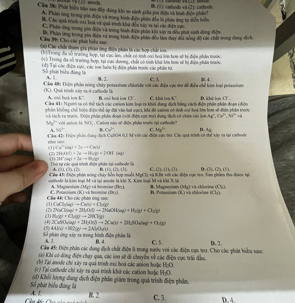 anode va (2): anode. B.(1). camode va (2); añode.
D, (1): cathode vå (2): cathode.
Câu 38: Phát biểu nào sau đây đúng khi so sánh giữa pin điện và bình điện phân?
A. Phản ứng trong pỉn điện và trong bình điện phân đều là phán ứng tự diễn biển.
B. Các quá trình oxi hoá và quá trình khử đều xáy ra tại các điện cực.
C. Phản ứng trong pin điện và trong bình điện phân khi xảy ra đều phát sinh dòng điện.
D. Phản ứng trong pin điện và trong binh diện phân đều làm thay đổi nông độ các chất trong dung địch.
Câu 39: Cho các phát biểu sau:
(a) Các chất tham gia phản ứng điện phân là các hợp chất ion.
(b)Trong đa số trường hợp, tại cực âm, chất có tính oxi hoá lớn hơn sẽ bị điện phân trước.
(c) Trong đa số trường hợp, tại cực dương, chất có tính khử lớn hơn sẽ bị diện phân trước.
(d) Tại các điện cực, các ion luôn bị điện phân trước các phân tử.
Số phát biểu đúng là
A. 1. B. 2. C. 3. D. 4.
Câu 40: Điện phân nóng chảy potassium chloride với các điện cực trơ để điều chế kim loại potassium
(K). Quá trình xảy ra ở cathode là
A. oxi hoá ion K⁺. B. oxi hoá ion Clˉ . C. khử ion K*. D. khử ion Clˉ .
Câu 41: Người ta có thể tách các cation kim loại ra khỏi dung dịch bằng cách điện phân phân đoạn (điện
phân khống chế hiệu điện thế áp đặt vào hai cực), khi đó cation có tính oxi hoá lớn hơn sẽ điện phân trước
và tách ra trước. Điện phân phân đoạn (với điện cực trơ) dung dịch có chứa các ion Ag*, Cu^(2+),Ni^(2+) và
Mg^(2+) với anion là NO_3^(-. Cation nào sẽ điện phân trước tại cathode?
A. Ni^2+). B. Cu^(2+). C. Mg^(2+). D. Ag.
Câu 42: Điện phân dung dịch CuSO4 0,1 M với các điện cực trơ. Các quá trình có thể xảy ra tại cathode
như sau:
(1) Cu^(2+)(aq)+2eto Cu(s)
(2) 2H_2O(l)+2eto H_2(g)+2OH^-(aq)
(3) 2H^+(aq)+2eto H_2(g)
Thứ tự các quá trình điện phân tại cathode là
A. (1), (3), (2). B. (1), (2), (3). C. (2), (1), (3). D. (3), (2), (1).
Câu 43: Điện phân nóng chảy hỗn hợp muối MgCl_2 và KBr với các điện cực trơ. Sản phẩm thu được tại
cathode là kim loại M và tại anode là khí X. Kim loại M và khí X là
A. Magnesium (Mg) và bromine (Br₂). B. Magnesium (Mg) và chlorine (Cl₂).
C. Potassium (K) và bromine (Br₂). D. Potassium (K) và chlorine (Cl₂).
*  Câu 44: Cho các phản ứng sau:
(1) CuCl_2(aq)to Cu(s)+Cl_2(g)
(2) 2NaCl(aq)+2H_2O(l)to 2NaOH(aq)+H_2(g)+Cl_2(g)
(3) H_2(g)+Cl_2(g)to 2HCl(g)
(4) 2CuSO_4(aq)+2H_2O(l)to 2Cu(s)+2H_2SO_4(aq)+O_2(g)
(5) 4Al(s)+302(g)to 2Al_2O_3(s)
Sô phản ứng xảy ra trong bình điện phân là
A. 3. B. 4. C. 5. D. 2.
Câu 45: Điện phân các dung dịch chất điện li trong nước với các điện cực trơ. Cho các phát biểu sau:
(a) Khi có dòng điện chạy qua, các ion sẽ di chuyển về các điện cực trái đấu.
(b) Tại anode chỉ xảy ra quá trình oxi hoá các anion hoặc H_2O.
(c) Tại cathode chỉ xảy ra quá trình khử các cation hoặc H_2O.
(d) Khổi lượng dung dịch điện phân giảm trong quá trình điện phân.
Số phát biểu đúng là
A. 1. B. 2. C. 3.
Câu 46: Ch D. 4.