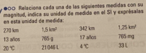 900 Relaciona cada una de las siguientes medidas con su 
magnitud, indica su unidad de medida en el SI y exprésalas 
en esta unidad de medida:
270 km 1,5km^2 342 km 1,25km^2
13 años 765 g 17 años 765 mg
20°C 21 046 L 4°C 33 L