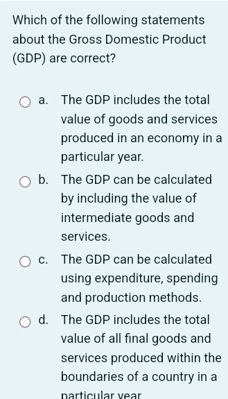 Which of the following statements
about the Gross Domestic Product
(GDP) are correct?
a. The GDP includes the total
value of goods and services
produced in an economy in a
particular year.
b. The GDP can be calculated
by including the value of
intermediate goods and
services.
c. The GDP can be calculated
using expenditure, spending
and production methods.
d. The GDP includes the total
value of all final goods and
services produced within the
boundaries of a country in a
particular vear