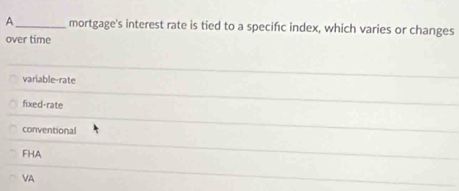 A_ mortgage's interest rate is tied to a specifc index, which varies or changes
over time
variable-rate
fixed-rate
conventional
FHA
VA