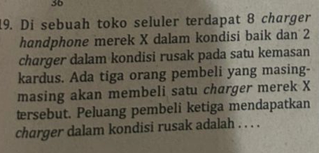 36 
19. Di sebuah toko seluler terdapat 8 charger 
handphone merek X dalam kondisi baik dan 2
charger dalam kondisi rusak pada satu kemasan 
kardus. Ada tiga orang pembeli yang masing- 
masing akan membeli satu charger merek X
tersebut. Peluang pembeli ketiga mendapatkan 
charger dalam kondisi rusak adalah . . . .