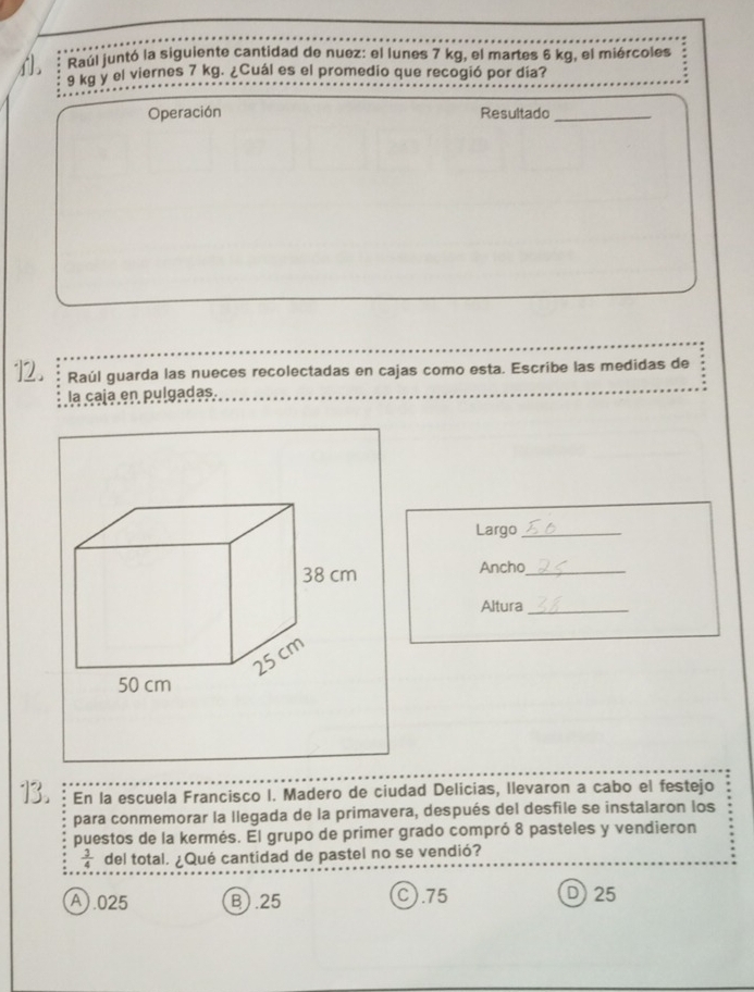 Raúl juntó la siguiente cantidad de nuez: el lunes 7 kg, el martes 6 kg, el miércoles
9 kg y el viernes 7 kg. ¿Cuál es el promedio que recogió por día?
Operación Resultado_
12. Raúl guarda las nueces recolectadas en cajas como esta. Escribe las medidas de
la caja en pulgadas
Largo_
Ancho_
Altura_
13. En la escuela Francisco I. Madero de ciudad Delicias, llevaron a cabo el festejo
para conmemorar la llegada de la primavera, después del desfile se instalaron los
puestos de la kermés. El grupo de primer grado compró 8 pasteles y vendieron
 3/4  del total. ¿Qué cantidad de pastel no se vendió?
A).025 B. 25 C).75 D) 25